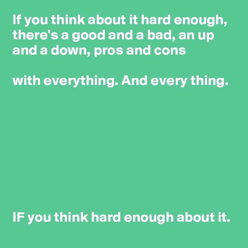 If you think about it hard enough, there's a good and a bad, an up and a down, pros and cons

with everything. And every thing.








IF you think hard enough about it.