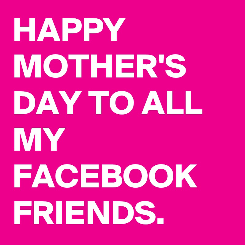 HAPPY MOTHER'S DAY TO ALL MY FACEBOOK FRIENDS.