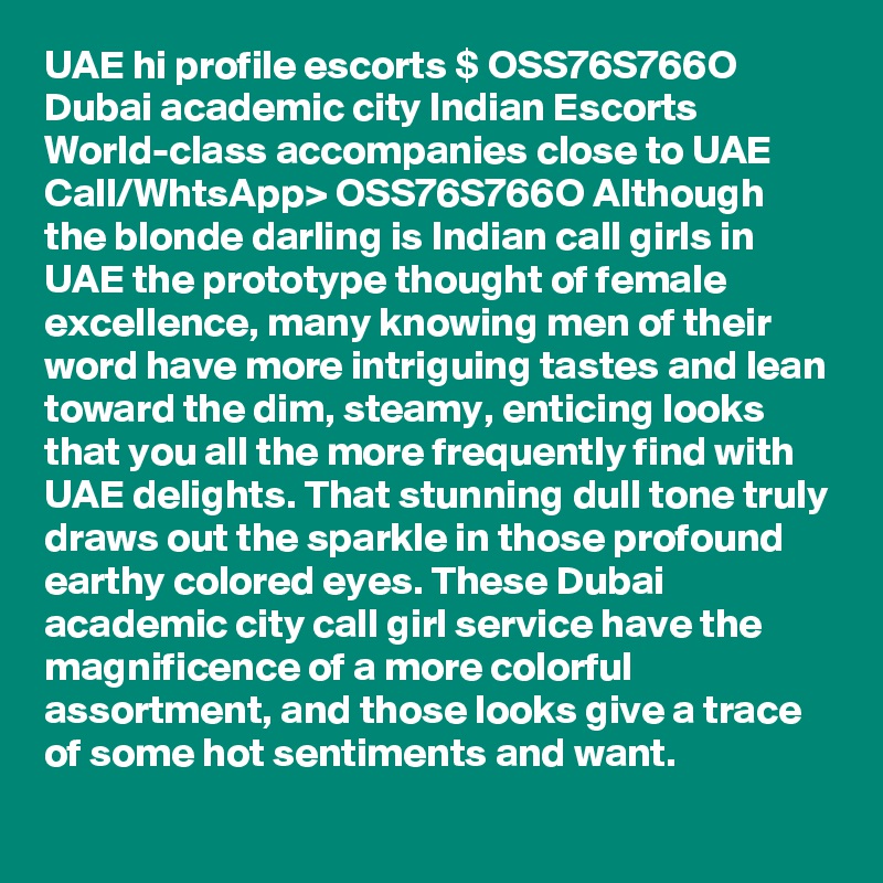 UAE hi profile escorts $ OSS76S766O Dubai academic city Indian Escorts
World-class accompanies close to UAE 
Call/WhtsApp> OSS76S766O Although the blonde darling is Indian call girls in UAE the prototype thought of female excellence, many knowing men of their word have more intriguing tastes and lean toward the dim, steamy, enticing looks that you all the more frequently find with UAE delights. That stunning dull tone truly draws out the sparkle in those profound earthy colored eyes. These Dubai academic city call girl service have the magnificence of a more colorful assortment, and those looks give a trace of some hot sentiments and want.
