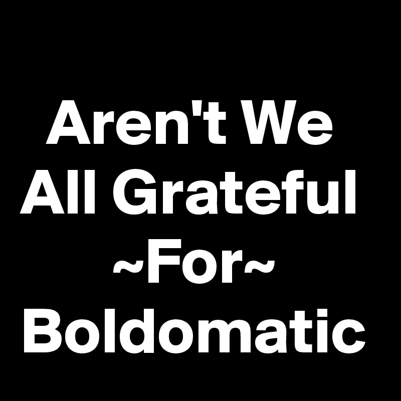 
  Aren't We All Grateful        ~For~ Boldomatic 