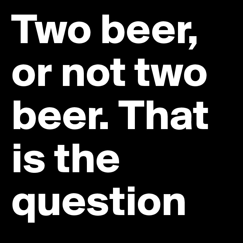 Two beer, or not two beer. That is the question