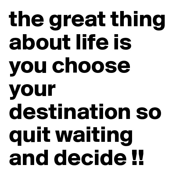 the great thing about life is you choose your destination so quit waiting and decide !!