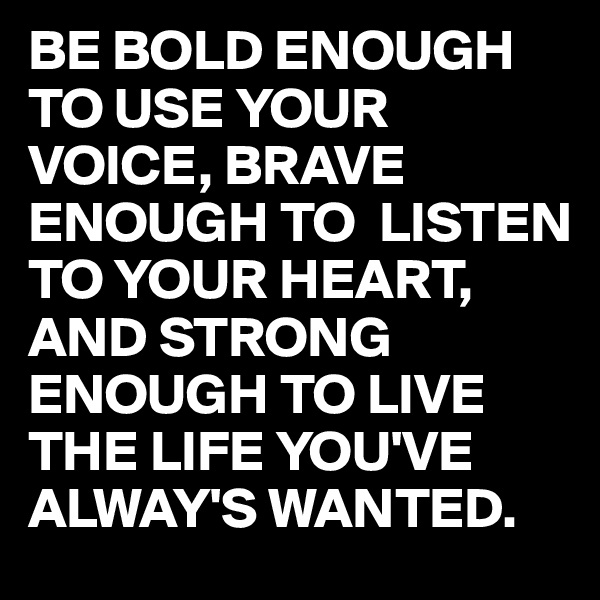 BE BOLD ENOUGH
TO USE YOUR VOICE, BRAVE ENOUGH TO  LISTEN TO YOUR HEART,
AND STRONG ENOUGH TO LIVE THE LIFE YOU'VE ALWAY'S WANTED.
