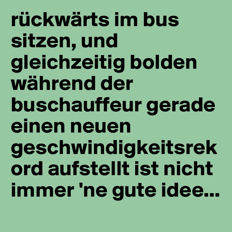 rückwärts im bus sitzen, und gleichzeitig bolden während der buschauffeur gerade einen neuen geschwindigkeitsrekord aufstellt ist nicht immer 'ne gute idee...