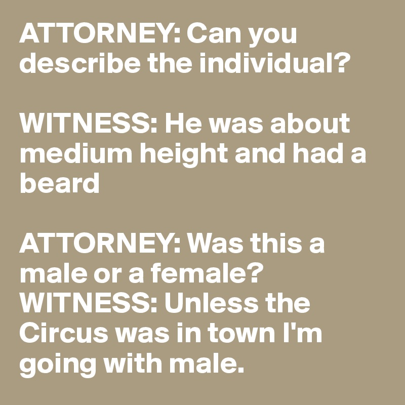 ATTORNEY: Can you describe the individual?

WITNESS: He was about medium height and had a beard

ATTORNEY: Was this a male or a female?
WITNESS: Unless the Circus was in town I'm going with male.