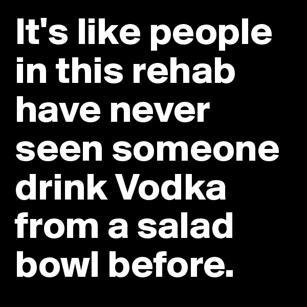 It's like people in this rehab have never seen someone drink Vodka from a salad bowl before.
