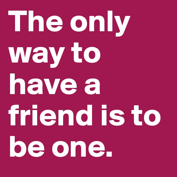 The only way to have a friend is to be one.
