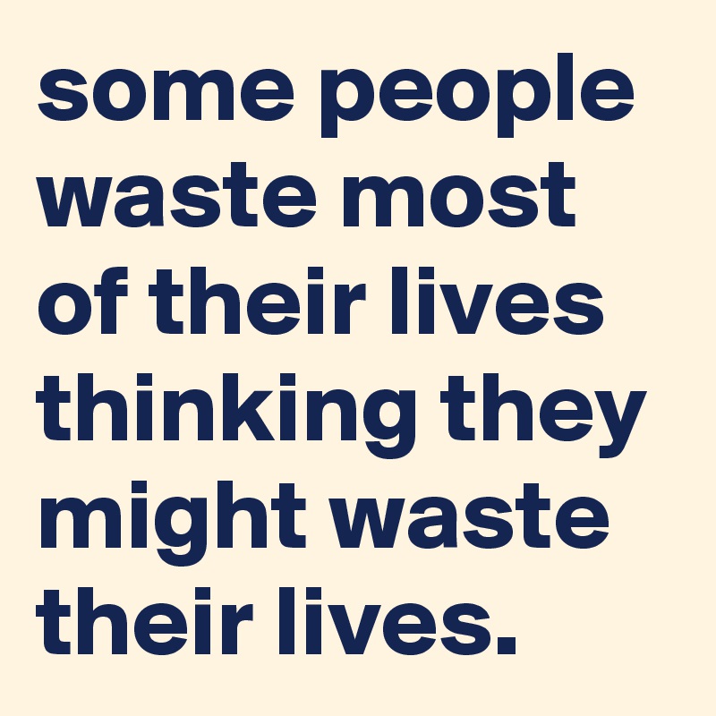 some people waste most of their lives thinking they might waste their lives.