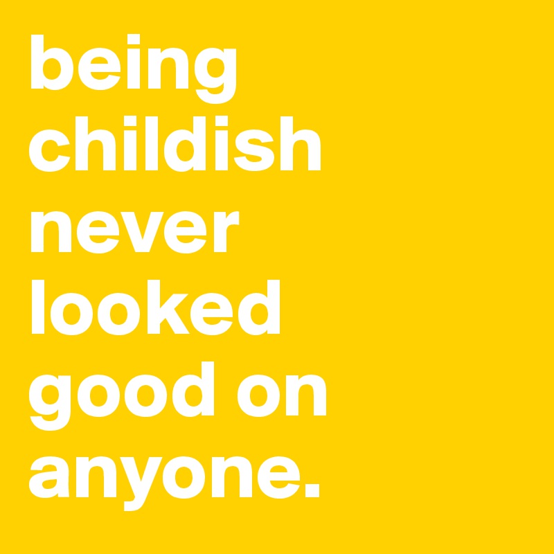 being childish never 
looked 
good on anyone. 