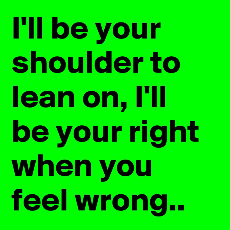 I'll be your shoulder to lean on, I'll be your right when you feel wrong..