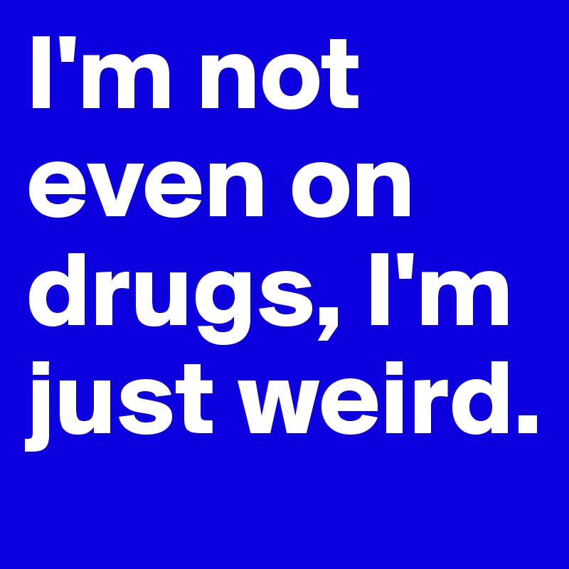 I'm not even on drugs, I'm just weird.