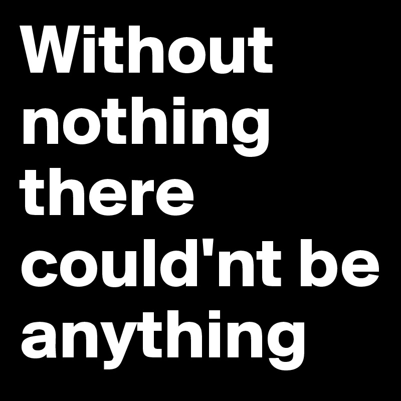 Without nothing there could'nt be anything