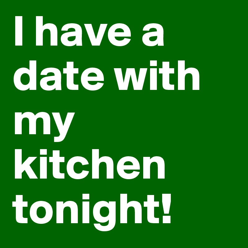 I have a date with my kitchen tonight!