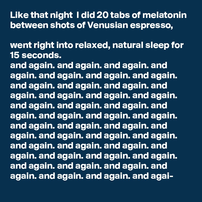 Like that night  I did 20 tabs of melatonin between shots of Venusian espresso,

went right into relaxed, natural sleep for 15 seconds.
and again. and again. and again. and again. and again. and again. and again. and again. and again. and again. and again. and again. and again. and again. and again. and again. and again. and again. and again. and again. and again. and again. and again. and again. and again. and again. and again. and again. and again. and again. and again. and again. and again. and again. and again. and again. and again. and again. and again. and again. and again. and agai-
