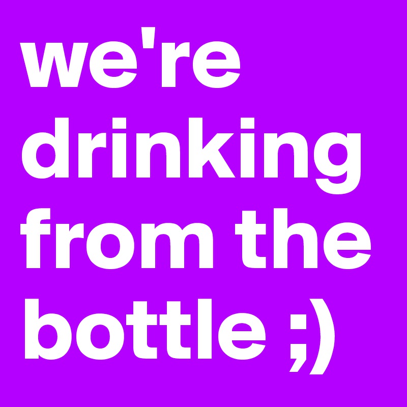 we're drinkingfrom the bottle ;)