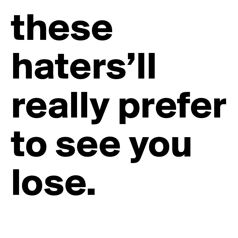 these haters’ll really prefer to see you lose.