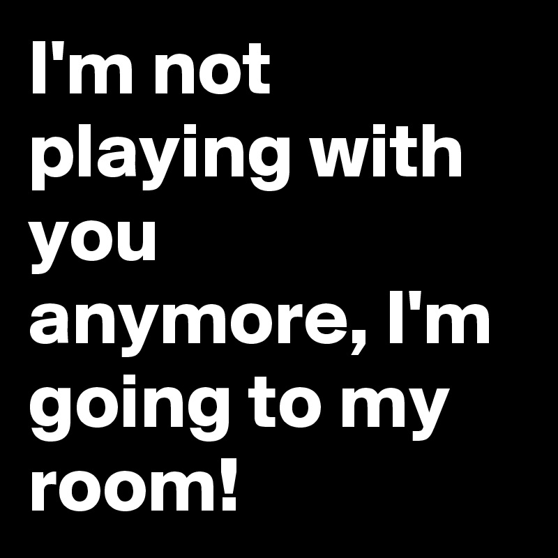 I'm not playing with you anymore, I'm going to my room!