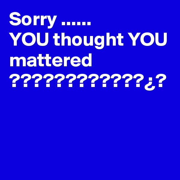 Sorry ......
YOU thought YOU mattered ????????????¿?
