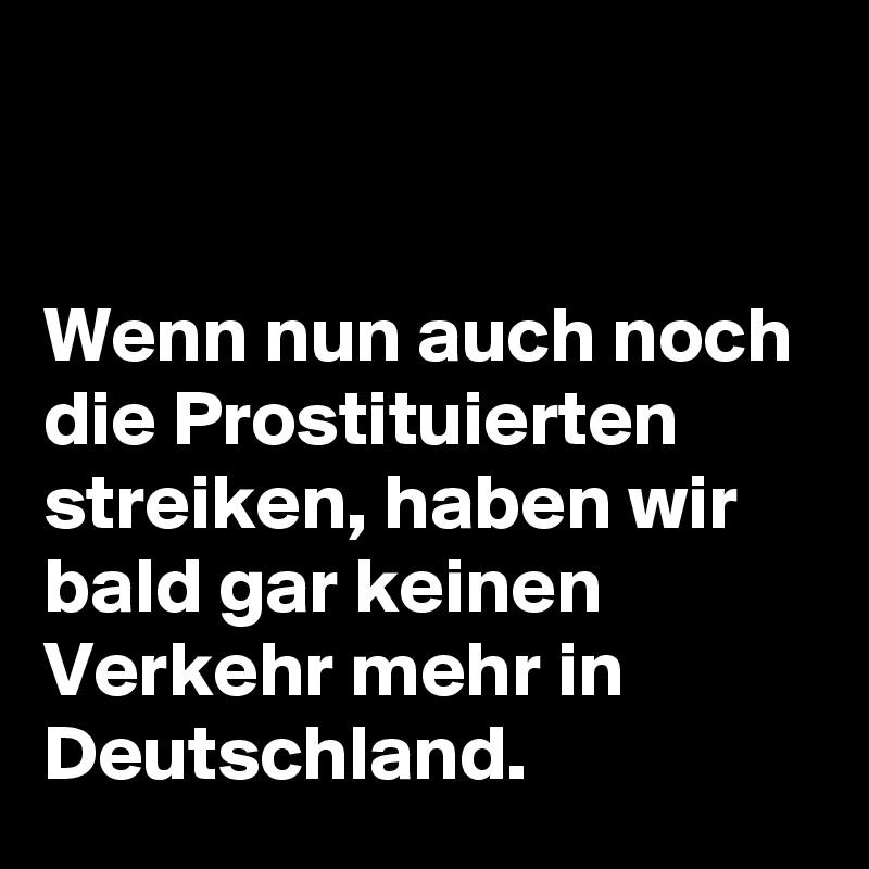 


Wenn nun auch noch die Prostituierten streiken, haben wir bald gar keinen Verkehr mehr in Deutschland. 