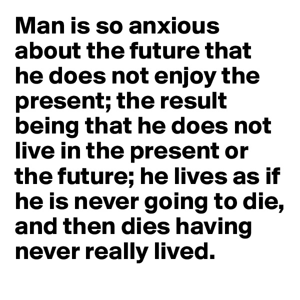 Man is so anxious about the future that he does not enjoy the present; the result being that he does not live in the present or the future; he lives as if he is never going to die, and then dies having never really lived.