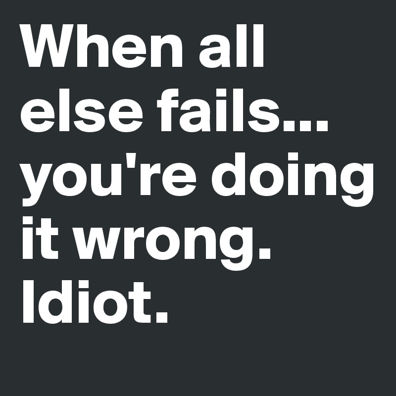 When all else fails...
you're doing it wrong. Idiot.