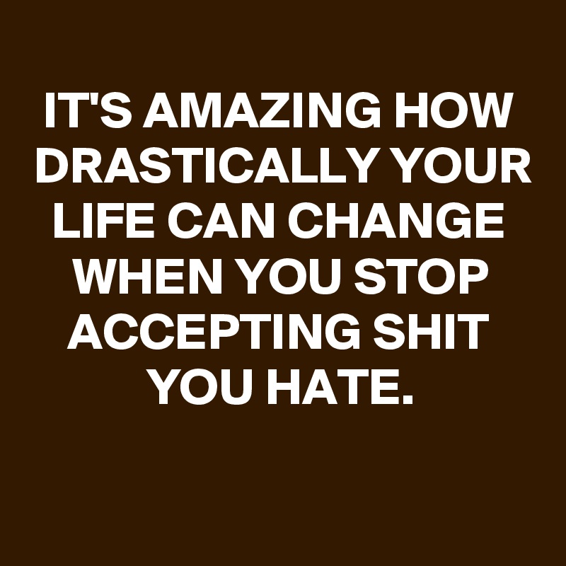 
IT'S AMAZING HOW DRASTICALLY YOUR LIFE CAN CHANGE WHEN YOU STOP ACCEPTING SHIT YOU HATE.
