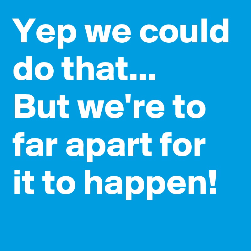 Yep we could do that...
But we're to far apart for it to happen! 