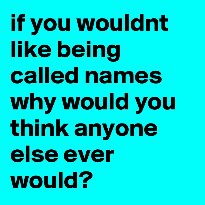 if you wouldnt like being called names why would you think anyone else ever would?