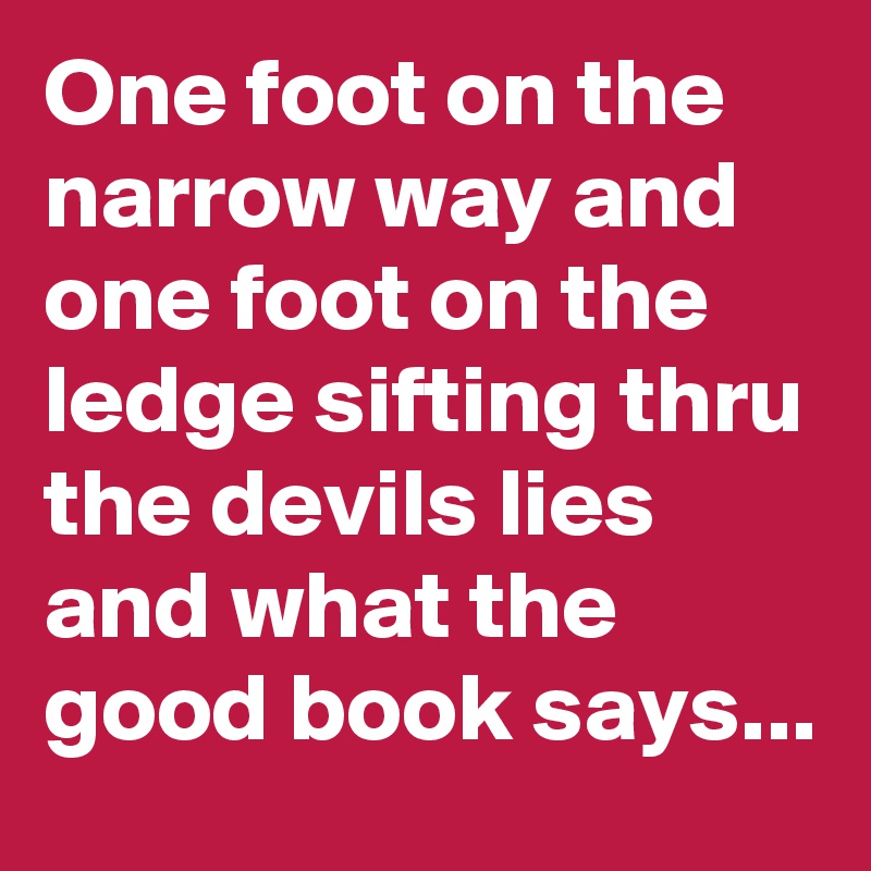 One foot on the narrow way and one foot on the ledge sifting thru the devils lies and what the good book says...