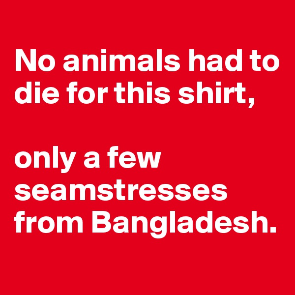 
No animals had to die for this shirt,  

only a few seamstresses from Bangladesh.

