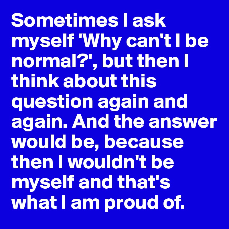 Sometimes I ask myself 'Why can't I be normal?', but then I think about this question again and again. And the answer would be, because then I wouldn't be myself and that's what I am proud of. 