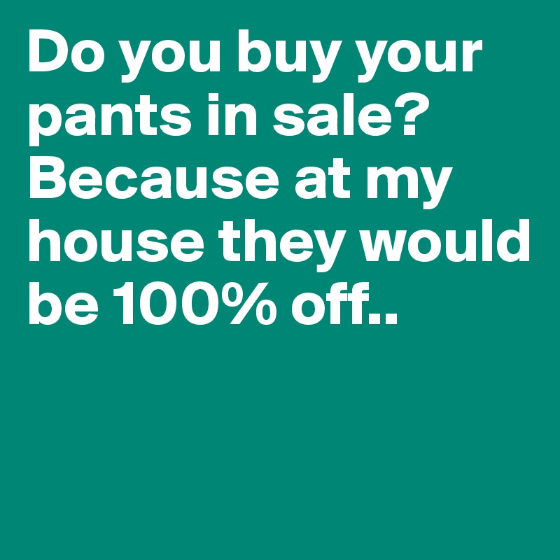Do you buy your pants in sale? Because at my house they would be 100% off..

