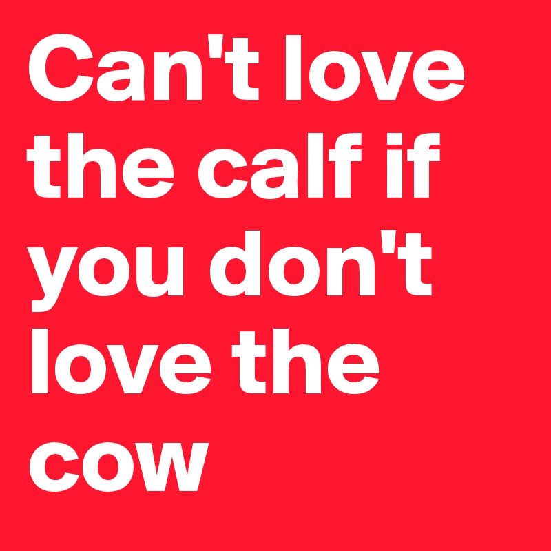 Can't love the calf if you don't love the cow