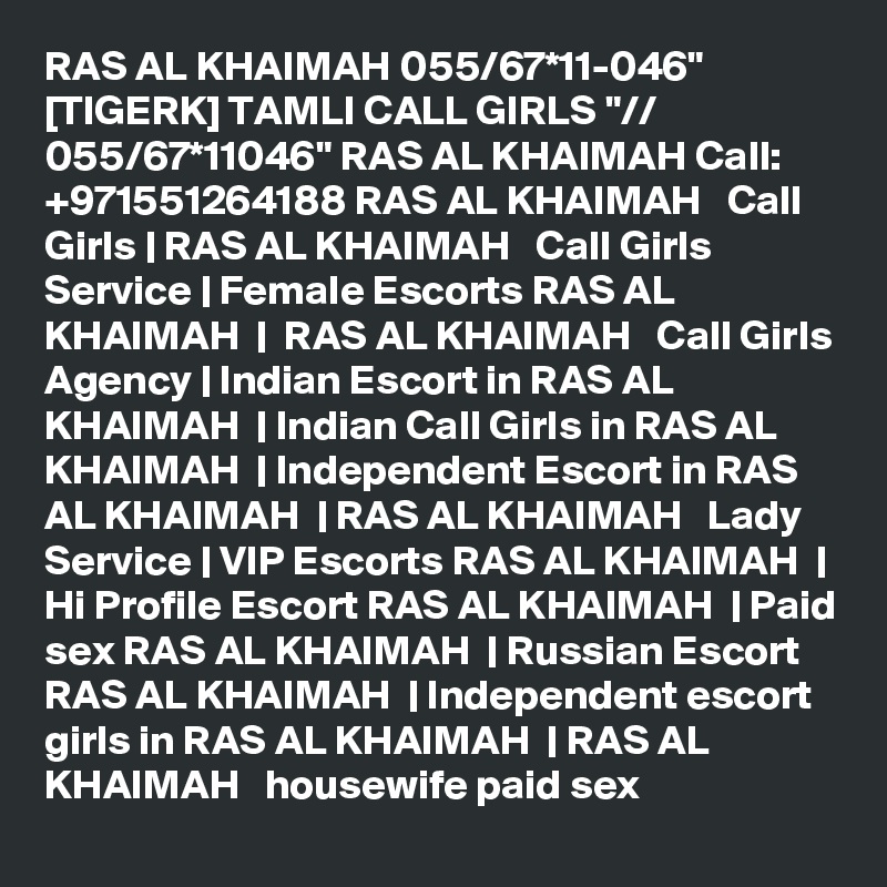 RAS AL KHAIMAH 055/67*11-046" [TIGERK] TAMLI CALL GIRLS "// 055/67*11046" RAS AL KHAIMAH Call: +971551264188 RAS AL KHAIMAH   Call Girls | RAS AL KHAIMAH   Call Girls Service | Female Escorts RAS AL KHAIMAH  |  RAS AL KHAIMAH   Call Girls Agency | Indian Escort in RAS AL KHAIMAH  | Indian Call Girls in RAS AL KHAIMAH  | Independent Escort in RAS AL KHAIMAH  | RAS AL KHAIMAH   Lady Service | VIP Escorts RAS AL KHAIMAH  | Hi Profile Escort RAS AL KHAIMAH  | Paid sex RAS AL KHAIMAH  | Russian Escort RAS AL KHAIMAH  | Independent escort girls in RAS AL KHAIMAH  | RAS AL KHAIMAH   housewife paid sex 