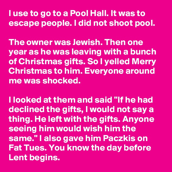 I use to go to a Pool Hall. It was to escape people. I did not shoot pool.

The owner was Jewish. Then one year as he was leaving with a bunch of Christmas gifts. So I yelled Merry Christmas to him. Everyone around me was shocked.

I looked at them and said "If he had declined the gifts, I would not say a thing. He left with the gifts. Anyone seeing him would wish him the same." I also gave him Paczkis on Fat Tues. You know the day before Lent begins.