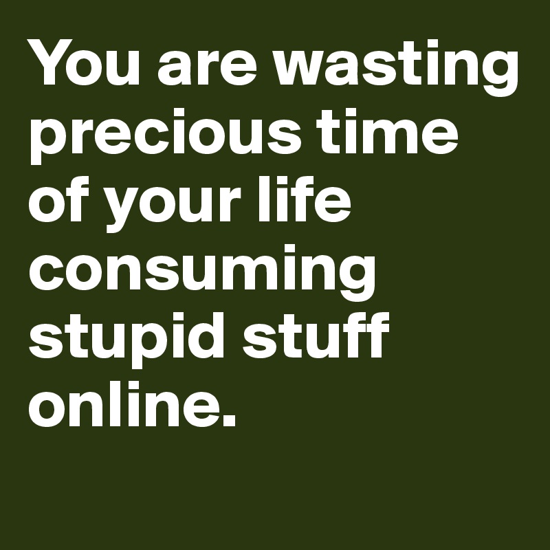 You are wasting precious time of your life consuming stupid stuff online. 
