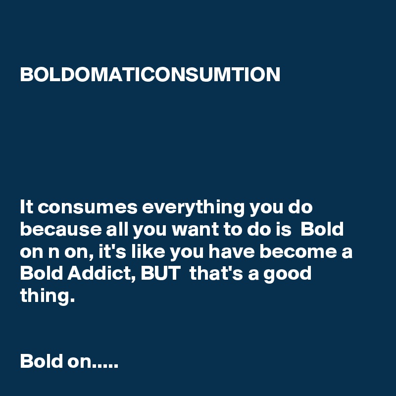 

BOLDOMATICONSUMTION





It consumes everything you do because all you want to do is  Bold on n on, it's like you have become a Bold Addict, BUT  that's a good thing.


Bold on.....