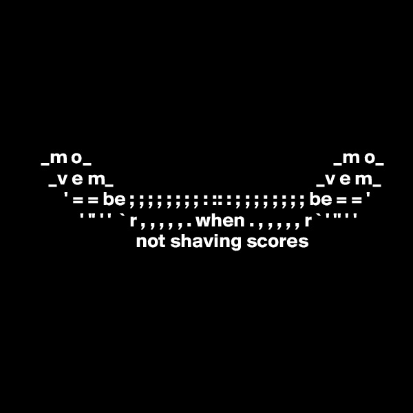       
           




     _m o_                                                             _m o_
       _v e m_                                                   _v e m_
           ' = = be ; ; ; ; ; ; ; ; : :: : ; ; ; ; ; ; ; ; be = = '
               ' '' ' '  ` r , , , , , . when . , , , , , r ` ' '' ' '
                             not shaving scores
       


                 

