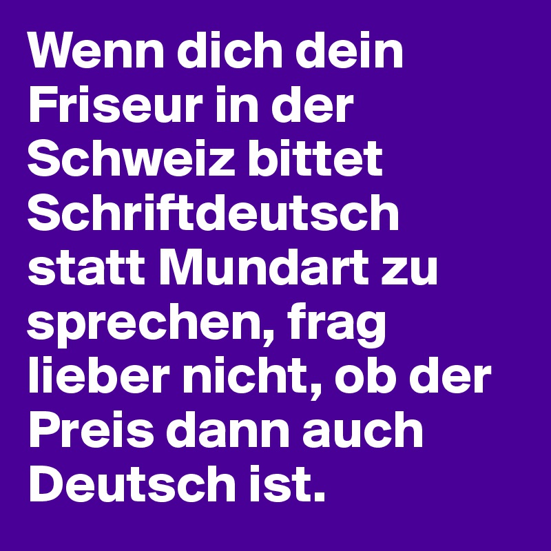 Wenn dich dein Friseur in der Schweiz bittet Schriftdeutsch statt Mundart zu sprechen, frag lieber nicht, ob der Preis dann auch Deutsch ist.