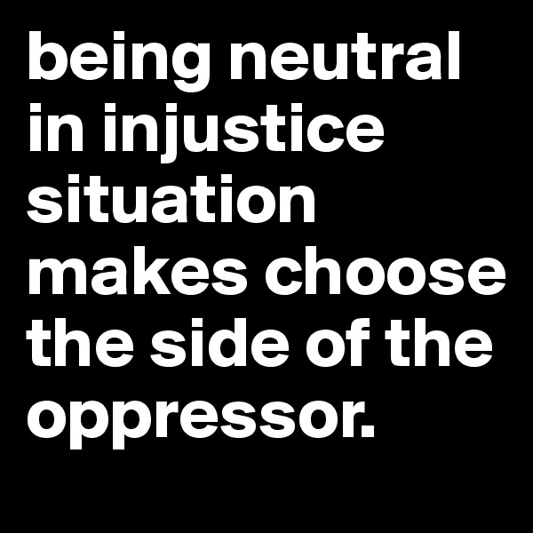 being neutral in injustice situation makes choose the side of the oppressor. 