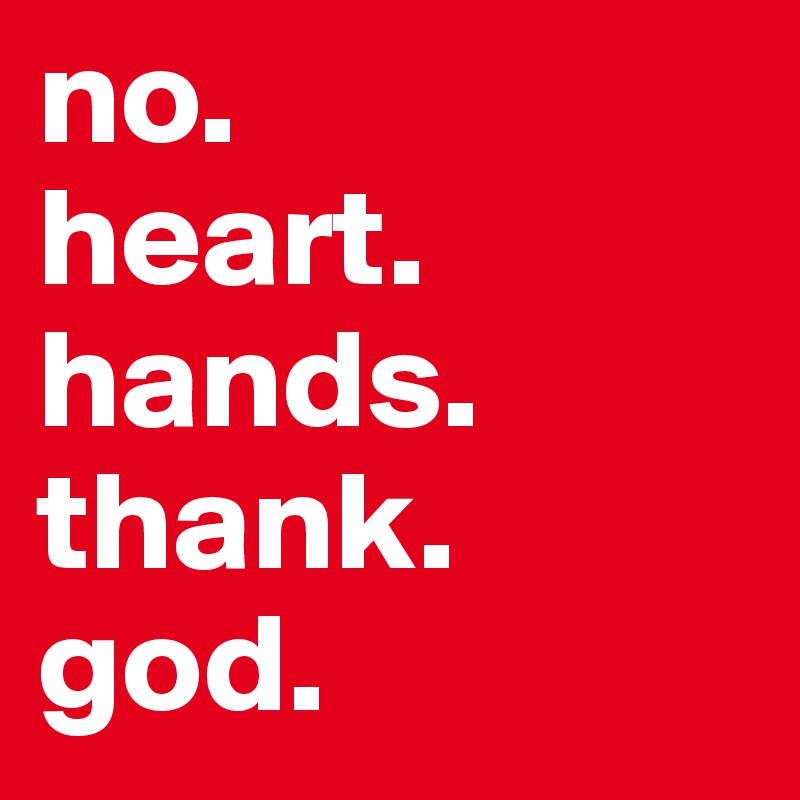 no. 
heart.
hands.
thank.
god.