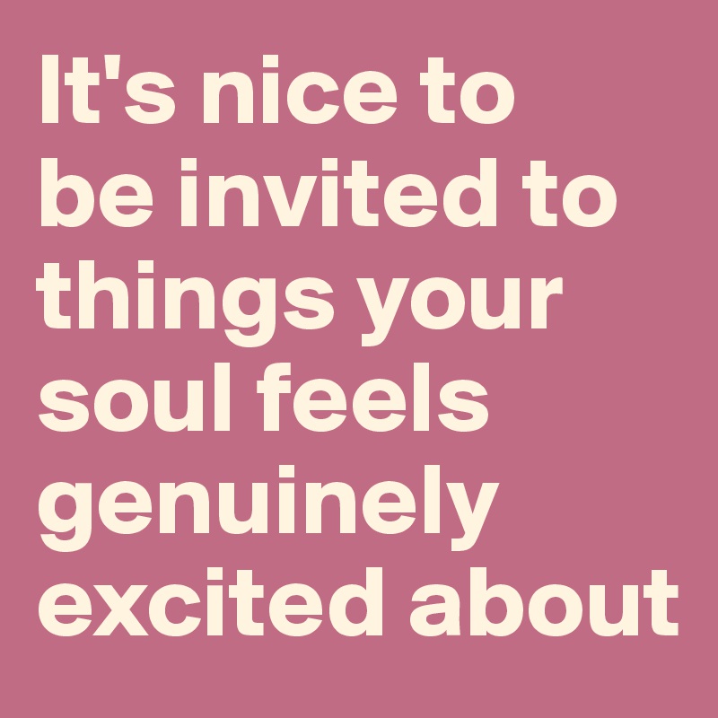 It's nice to 
be invited to things your soul feels genuinely excited about