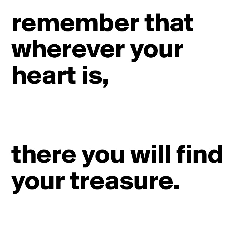 remember that wherever your heart is, 


there you will find your treasure.
