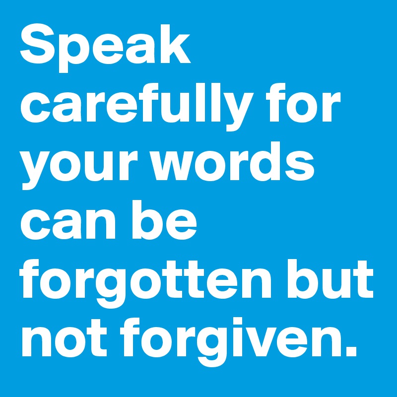 Speak carefully for your words can be forgotten but not forgiven. 