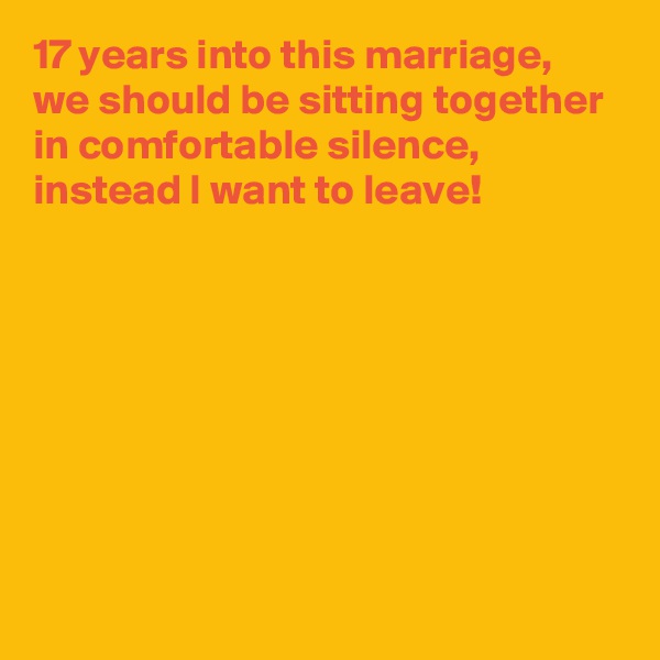 17 years into this marriage,
we should be sitting together in comfortable silence,
instead I want to leave!







