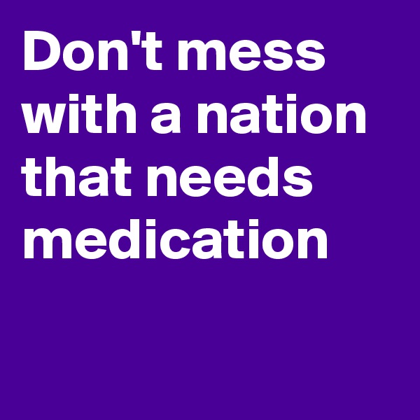 Don't mess with a nation that needs medication

