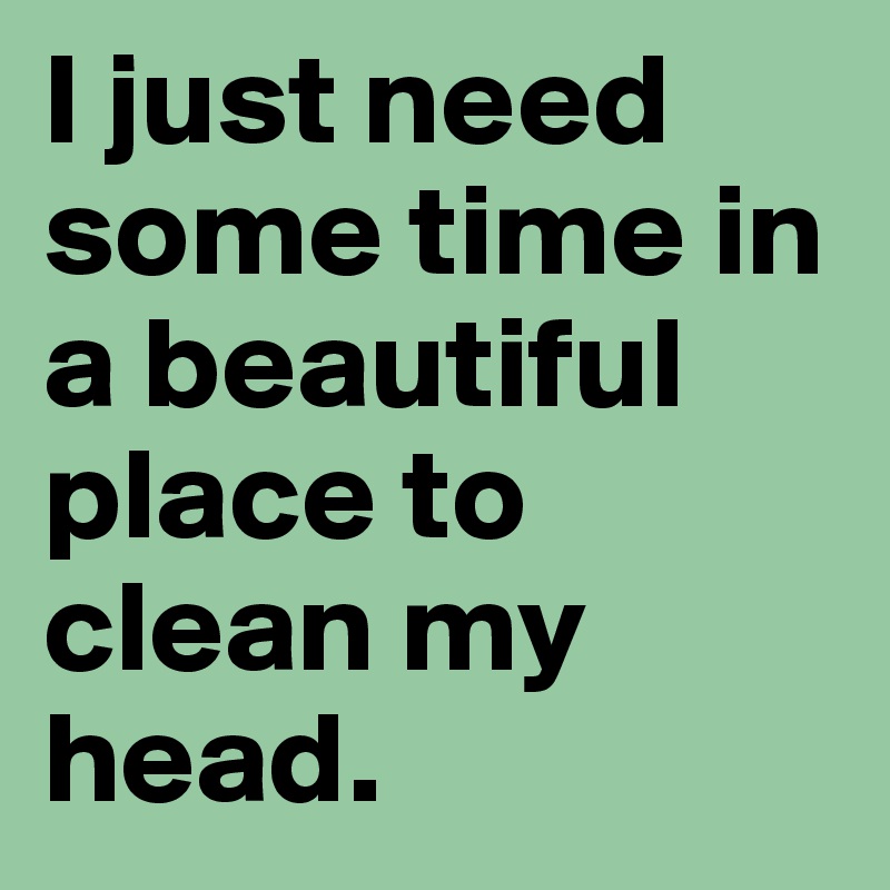 I just need some time in a beautiful place to clean my head. 