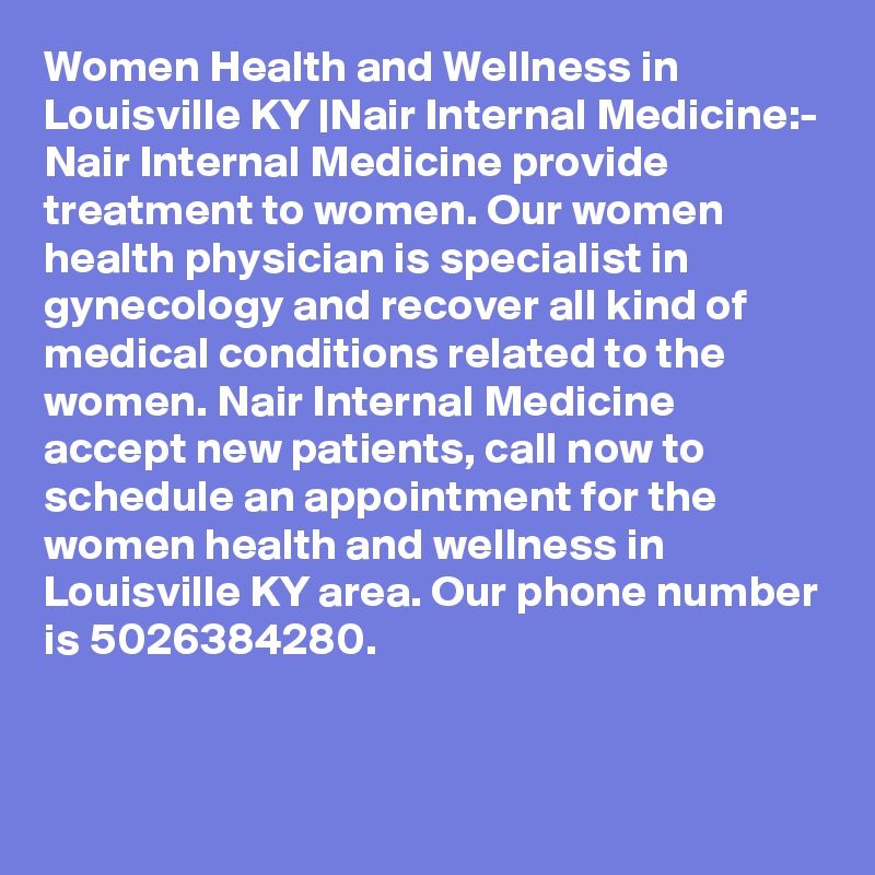 Women Health and Wellness in Louisville KY |Nair Internal Medicine:-
Nair Internal Medicine provide treatment to women. Our women health physician is specialist in gynecology and recover all kind of medical conditions related to the women. Nair Internal Medicine accept new patients, call now to schedule an appointment for the women health and wellness in Louisville KY area. Our phone number is 5026384280.

