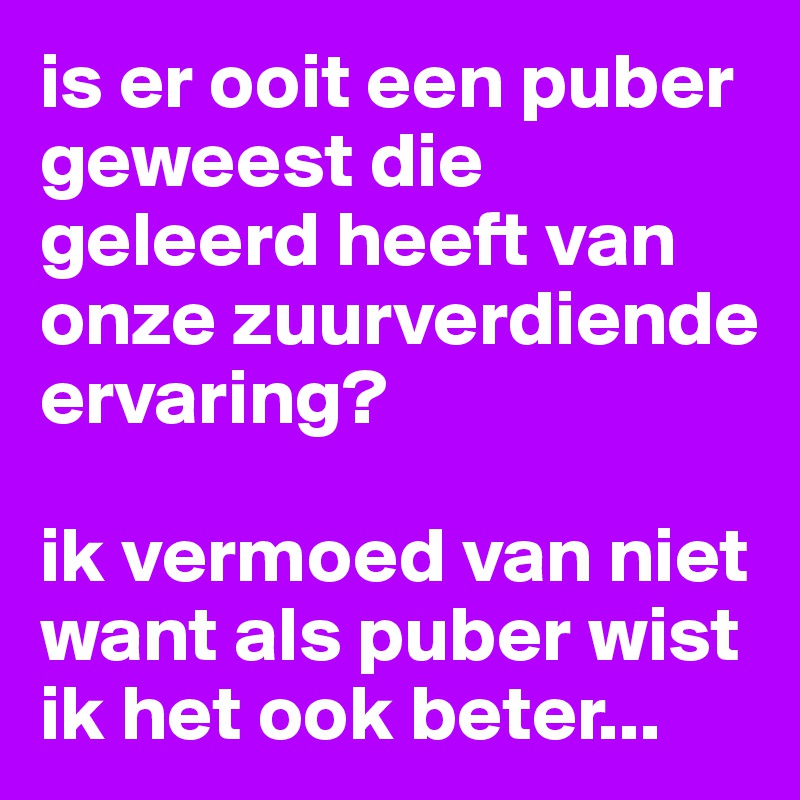 is er ooit een puber geweest die geleerd heeft van onze zuurverdiende ervaring? 

ik vermoed van niet want als puber wist ik het ook beter...