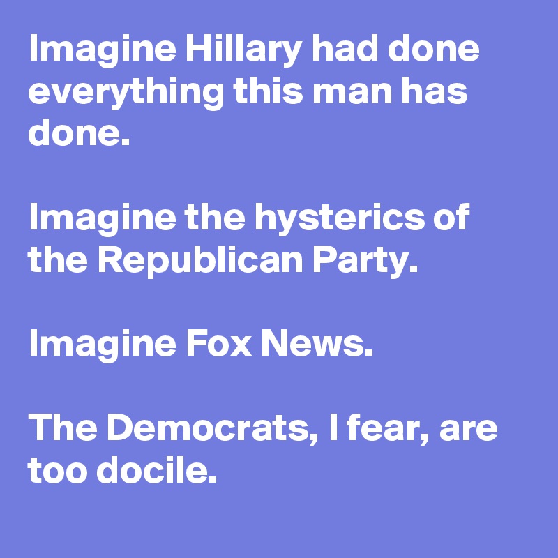 Imagine Hillary had done everything this man has done. 

Imagine the hysterics of the Republican Party. 

Imagine Fox News. 

The Democrats, I fear, are too docile.